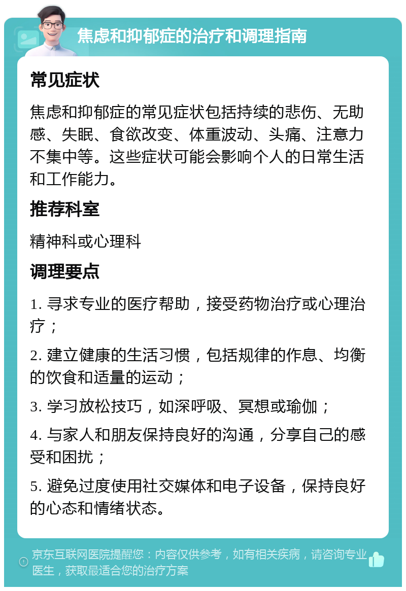 焦虑和抑郁症的治疗和调理指南 常见症状 焦虑和抑郁症的常见症状包括持续的悲伤、无助感、失眠、食欲改变、体重波动、头痛、注意力不集中等。这些症状可能会影响个人的日常生活和工作能力。 推荐科室 精神科或心理科 调理要点 1. 寻求专业的医疗帮助，接受药物治疗或心理治疗； 2. 建立健康的生活习惯，包括规律的作息、均衡的饮食和适量的运动； 3. 学习放松技巧，如深呼吸、冥想或瑜伽； 4. 与家人和朋友保持良好的沟通，分享自己的感受和困扰； 5. 避免过度使用社交媒体和电子设备，保持良好的心态和情绪状态。