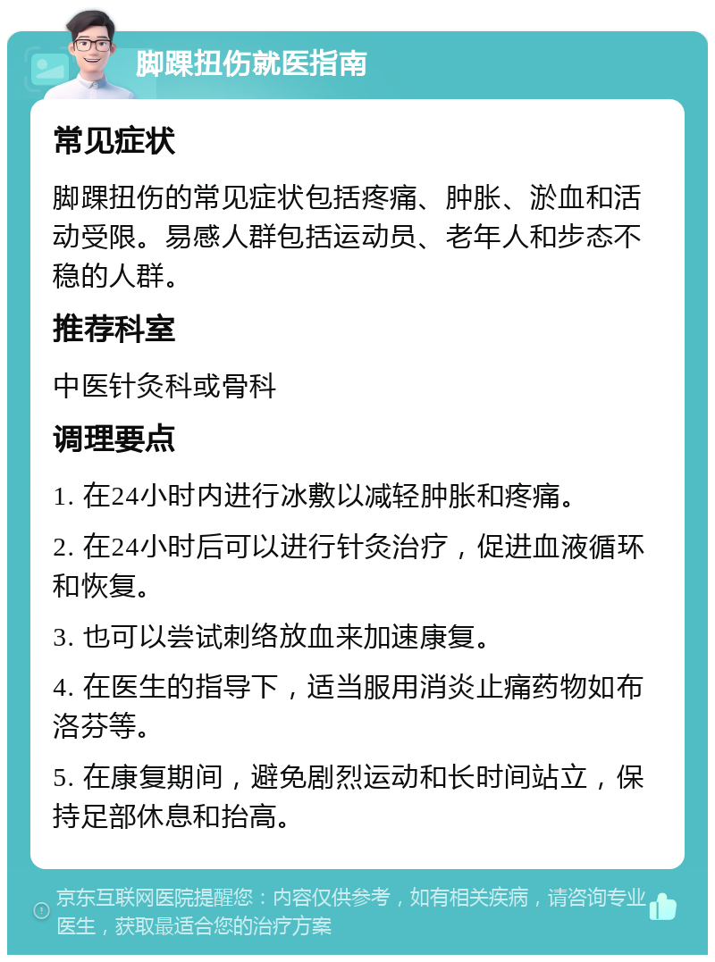 脚踝扭伤就医指南 常见症状 脚踝扭伤的常见症状包括疼痛、肿胀、淤血和活动受限。易感人群包括运动员、老年人和步态不稳的人群。 推荐科室 中医针灸科或骨科 调理要点 1. 在24小时内进行冰敷以减轻肿胀和疼痛。 2. 在24小时后可以进行针灸治疗，促进血液循环和恢复。 3. 也可以尝试刺络放血来加速康复。 4. 在医生的指导下，适当服用消炎止痛药物如布洛芬等。 5. 在康复期间，避免剧烈运动和长时间站立，保持足部休息和抬高。