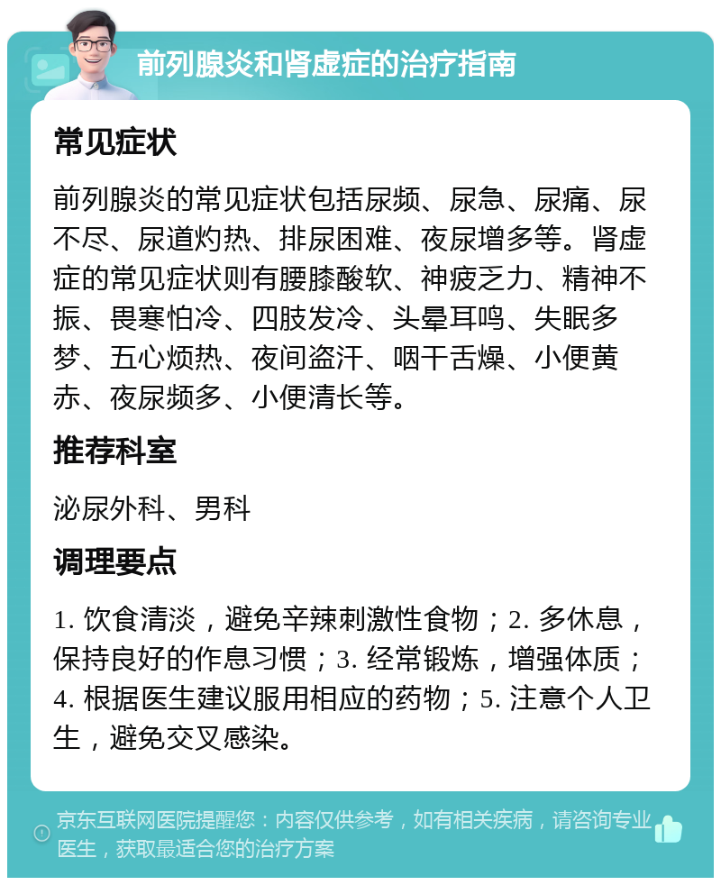 前列腺炎和肾虚症的治疗指南 常见症状 前列腺炎的常见症状包括尿频、尿急、尿痛、尿不尽、尿道灼热、排尿困难、夜尿增多等。肾虚症的常见症状则有腰膝酸软、神疲乏力、精神不振、畏寒怕冷、四肢发冷、头晕耳鸣、失眠多梦、五心烦热、夜间盗汗、咽干舌燥、小便黄赤、夜尿频多、小便清长等。 推荐科室 泌尿外科、男科 调理要点 1. 饮食清淡，避免辛辣刺激性食物；2. 多休息，保持良好的作息习惯；3. 经常锻炼，增强体质；4. 根据医生建议服用相应的药物；5. 注意个人卫生，避免交叉感染。