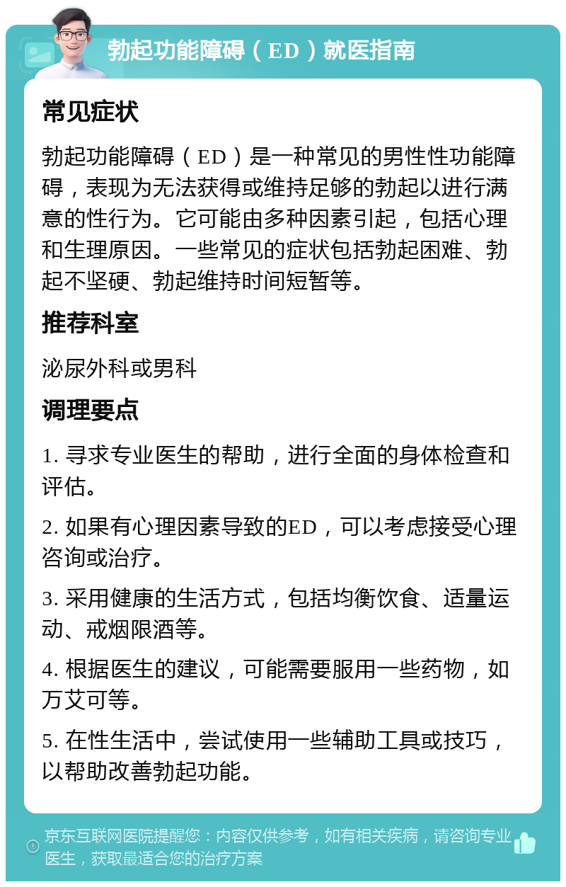 勃起功能障碍（ED）就医指南 常见症状 勃起功能障碍（ED）是一种常见的男性性功能障碍，表现为无法获得或维持足够的勃起以进行满意的性行为。它可能由多种因素引起，包括心理和生理原因。一些常见的症状包括勃起困难、勃起不坚硬、勃起维持时间短暂等。 推荐科室 泌尿外科或男科 调理要点 1. 寻求专业医生的帮助，进行全面的身体检查和评估。 2. 如果有心理因素导致的ED，可以考虑接受心理咨询或治疗。 3. 采用健康的生活方式，包括均衡饮食、适量运动、戒烟限酒等。 4. 根据医生的建议，可能需要服用一些药物，如万艾可等。 5. 在性生活中，尝试使用一些辅助工具或技巧，以帮助改善勃起功能。