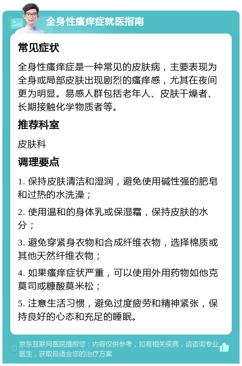 全身性瘙痒症就医指南 常见症状 全身性瘙痒症是一种常见的皮肤病，主要表现为全身或局部皮肤出现剧烈的瘙痒感，尤其在夜间更为明显。易感人群包括老年人、皮肤干燥者、长期接触化学物质者等。 推荐科室 皮肤科 调理要点 1. 保持皮肤清洁和湿润，避免使用碱性强的肥皂和过热的水洗澡； 2. 使用温和的身体乳或保湿霜，保持皮肤的水分； 3. 避免穿紧身衣物和合成纤维衣物，选择棉质或其他天然纤维衣物； 4. 如果瘙痒症状严重，可以使用外用药物如他克莫司或糠酸莫米松； 5. 注意生活习惯，避免过度疲劳和精神紧张，保持良好的心态和充足的睡眠。