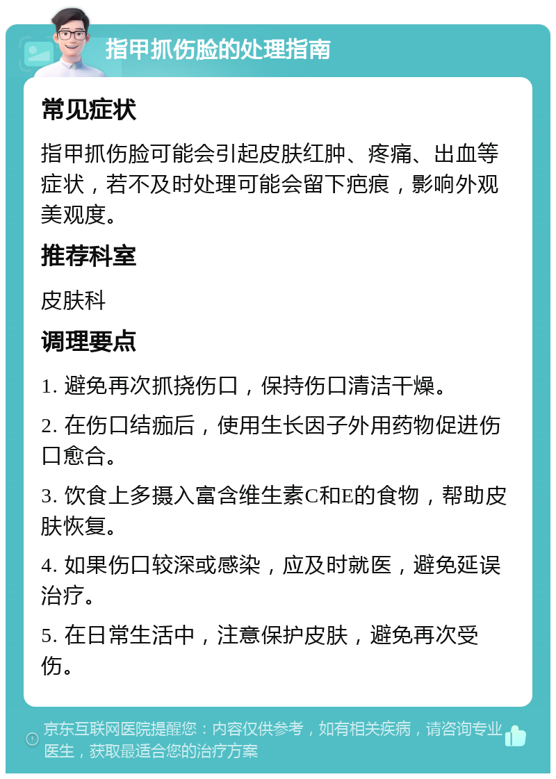 指甲抓伤脸的处理指南 常见症状 指甲抓伤脸可能会引起皮肤红肿、疼痛、出血等症状，若不及时处理可能会留下疤痕，影响外观美观度。 推荐科室 皮肤科 调理要点 1. 避免再次抓挠伤口，保持伤口清洁干燥。 2. 在伤口结痂后，使用生长因子外用药物促进伤口愈合。 3. 饮食上多摄入富含维生素C和E的食物，帮助皮肤恢复。 4. 如果伤口较深或感染，应及时就医，避免延误治疗。 5. 在日常生活中，注意保护皮肤，避免再次受伤。