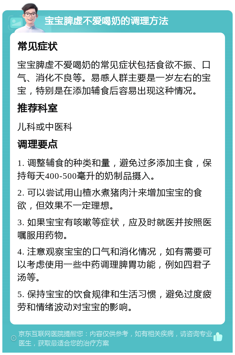 宝宝脾虚不爱喝奶的调理方法 常见症状 宝宝脾虚不爱喝奶的常见症状包括食欲不振、口气、消化不良等。易感人群主要是一岁左右的宝宝，特别是在添加辅食后容易出现这种情况。 推荐科室 儿科或中医科 调理要点 1. 调整辅食的种类和量，避免过多添加主食，保持每天400-500毫升的奶制品摄入。 2. 可以尝试用山楂水煮猪肉汁来增加宝宝的食欲，但效果不一定理想。 3. 如果宝宝有咳嗽等症状，应及时就医并按照医嘱服用药物。 4. 注意观察宝宝的口气和消化情况，如有需要可以考虑使用一些中药调理脾胃功能，例如四君子汤等。 5. 保持宝宝的饮食规律和生活习惯，避免过度疲劳和情绪波动对宝宝的影响。