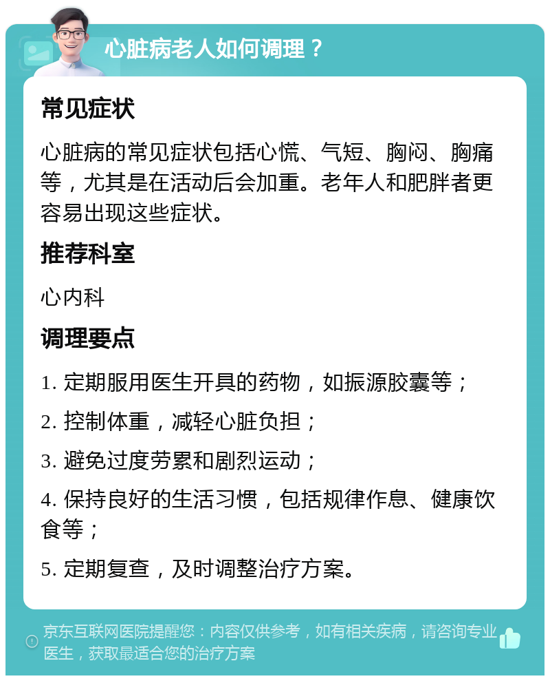 心脏病老人如何调理？ 常见症状 心脏病的常见症状包括心慌、气短、胸闷、胸痛等，尤其是在活动后会加重。老年人和肥胖者更容易出现这些症状。 推荐科室 心内科 调理要点 1. 定期服用医生开具的药物，如振源胶囊等； 2. 控制体重，减轻心脏负担； 3. 避免过度劳累和剧烈运动； 4. 保持良好的生活习惯，包括规律作息、健康饮食等； 5. 定期复查，及时调整治疗方案。