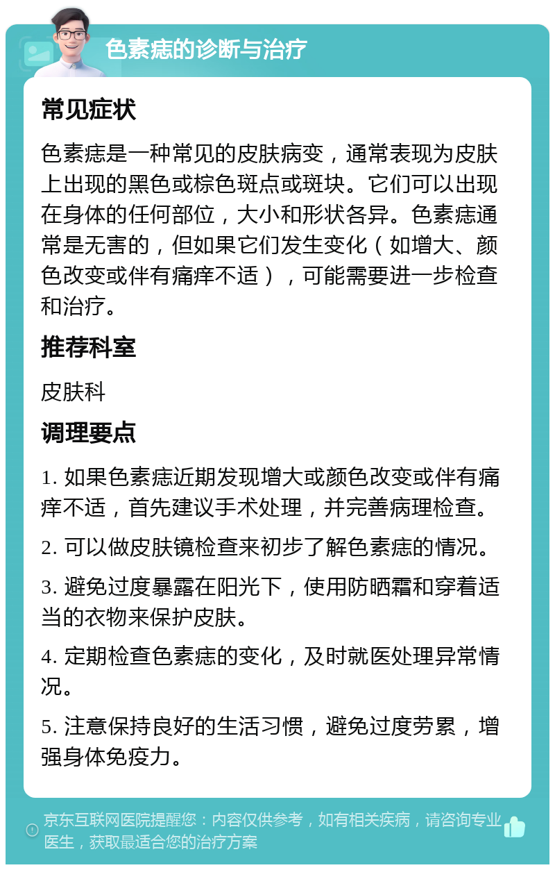 色素痣的诊断与治疗 常见症状 色素痣是一种常见的皮肤病变，通常表现为皮肤上出现的黑色或棕色斑点或斑块。它们可以出现在身体的任何部位，大小和形状各异。色素痣通常是无害的，但如果它们发生变化（如增大、颜色改变或伴有痛痒不适），可能需要进一步检查和治疗。 推荐科室 皮肤科 调理要点 1. 如果色素痣近期发现增大或颜色改变或伴有痛痒不适，首先建议手术处理，并完善病理检查。 2. 可以做皮肤镜检查来初步了解色素痣的情况。 3. 避免过度暴露在阳光下，使用防晒霜和穿着适当的衣物来保护皮肤。 4. 定期检查色素痣的变化，及时就医处理异常情况。 5. 注意保持良好的生活习惯，避免过度劳累，增强身体免疫力。