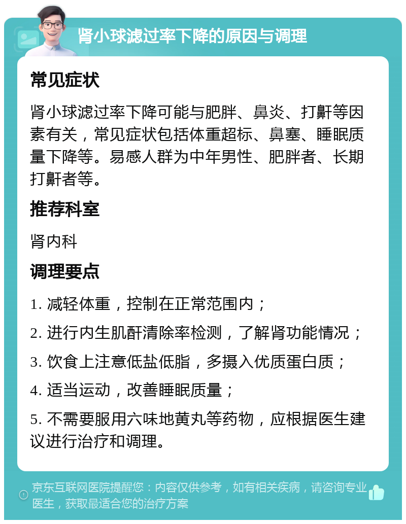 肾小球滤过率下降的原因与调理 常见症状 肾小球滤过率下降可能与肥胖、鼻炎、打鼾等因素有关，常见症状包括体重超标、鼻塞、睡眠质量下降等。易感人群为中年男性、肥胖者、长期打鼾者等。 推荐科室 肾内科 调理要点 1. 减轻体重，控制在正常范围内； 2. 进行内生肌酐清除率检测，了解肾功能情况； 3. 饮食上注意低盐低脂，多摄入优质蛋白质； 4. 适当运动，改善睡眠质量； 5. 不需要服用六味地黄丸等药物，应根据医生建议进行治疗和调理。