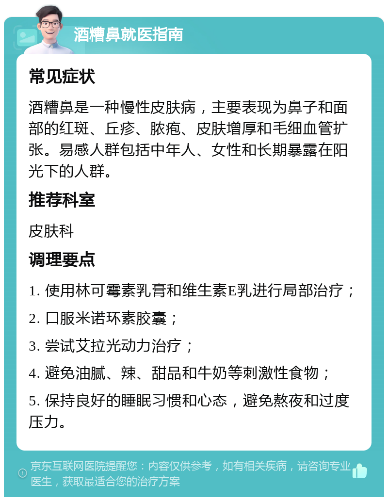 酒糟鼻就医指南 常见症状 酒糟鼻是一种慢性皮肤病，主要表现为鼻子和面部的红斑、丘疹、脓疱、皮肤增厚和毛细血管扩张。易感人群包括中年人、女性和长期暴露在阳光下的人群。 推荐科室 皮肤科 调理要点 1. 使用林可霉素乳膏和维生素E乳进行局部治疗； 2. 口服米诺环素胶囊； 3. 尝试艾拉光动力治疗； 4. 避免油腻、辣、甜品和牛奶等刺激性食物； 5. 保持良好的睡眠习惯和心态，避免熬夜和过度压力。