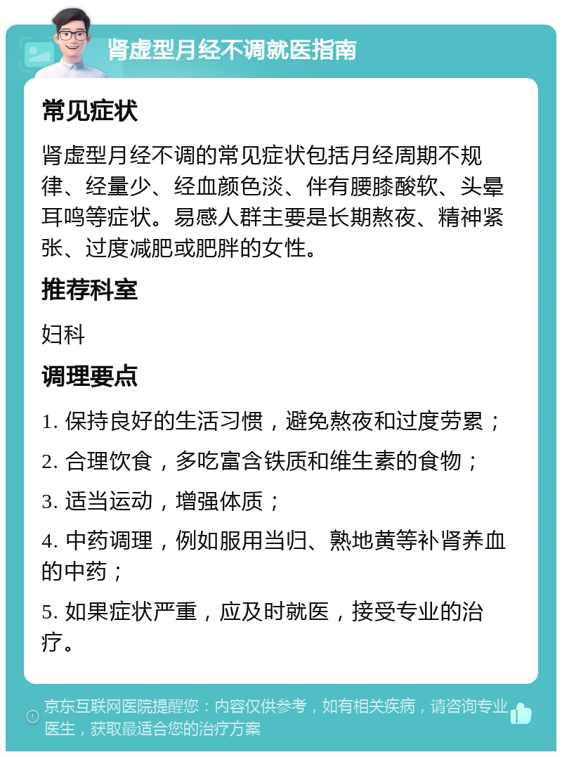 肾虚型月经不调就医指南 常见症状 肾虚型月经不调的常见症状包括月经周期不规律、经量少、经血颜色淡、伴有腰膝酸软、头晕耳鸣等症状。易感人群主要是长期熬夜、精神紧张、过度减肥或肥胖的女性。 推荐科室 妇科 调理要点 1. 保持良好的生活习惯，避免熬夜和过度劳累； 2. 合理饮食，多吃富含铁质和维生素的食物； 3. 适当运动，增强体质； 4. 中药调理，例如服用当归、熟地黄等补肾养血的中药； 5. 如果症状严重，应及时就医，接受专业的治疗。