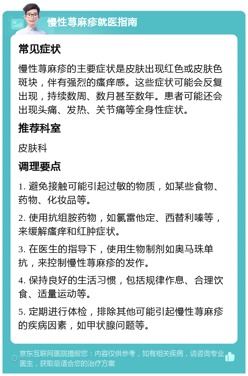 慢性荨麻疹就医指南 常见症状 慢性荨麻疹的主要症状是皮肤出现红色或皮肤色斑块，伴有强烈的瘙痒感。这些症状可能会反复出现，持续数周、数月甚至数年。患者可能还会出现头痛、发热、关节痛等全身性症状。 推荐科室 皮肤科 调理要点 1. 避免接触可能引起过敏的物质，如某些食物、药物、化妆品等。 2. 使用抗组胺药物，如氯雷他定、西替利嗪等，来缓解瘙痒和红肿症状。 3. 在医生的指导下，使用生物制剂如奥马珠单抗，来控制慢性荨麻疹的发作。 4. 保持良好的生活习惯，包括规律作息、合理饮食、适量运动等。 5. 定期进行体检，排除其他可能引起慢性荨麻疹的疾病因素，如甲状腺问题等。