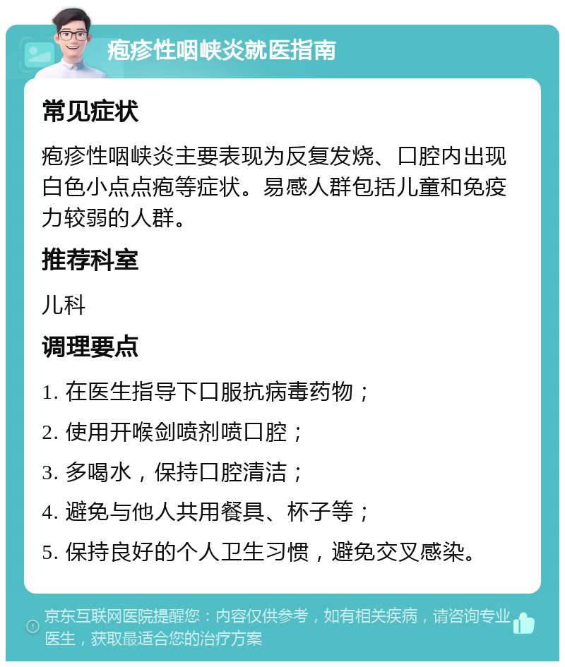 疱疹性咽峡炎就医指南 常见症状 疱疹性咽峡炎主要表现为反复发烧、口腔内出现白色小点点疱等症状。易感人群包括儿童和免疫力较弱的人群。 推荐科室 儿科 调理要点 1. 在医生指导下口服抗病毒药物； 2. 使用开喉剑喷剂喷口腔； 3. 多喝水，保持口腔清洁； 4. 避免与他人共用餐具、杯子等； 5. 保持良好的个人卫生习惯，避免交叉感染。