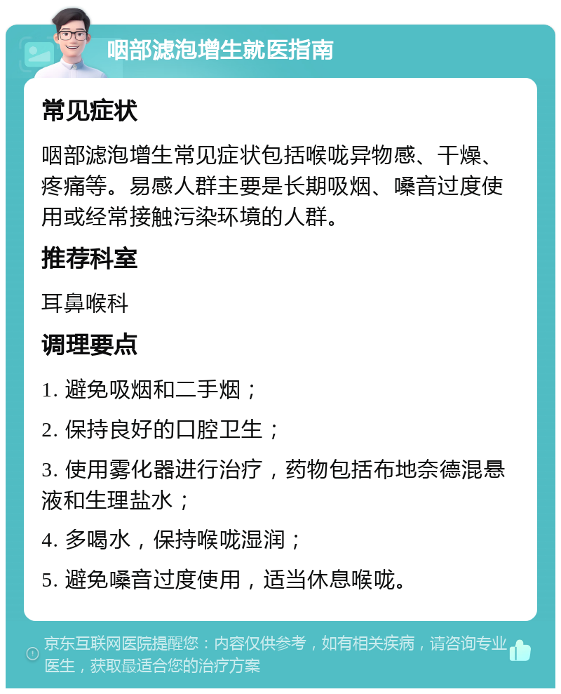 咽部滤泡增生就医指南 常见症状 咽部滤泡增生常见症状包括喉咙异物感、干燥、疼痛等。易感人群主要是长期吸烟、嗓音过度使用或经常接触污染环境的人群。 推荐科室 耳鼻喉科 调理要点 1. 避免吸烟和二手烟； 2. 保持良好的口腔卫生； 3. 使用雾化器进行治疗，药物包括布地奈德混悬液和生理盐水； 4. 多喝水，保持喉咙湿润； 5. 避免嗓音过度使用，适当休息喉咙。