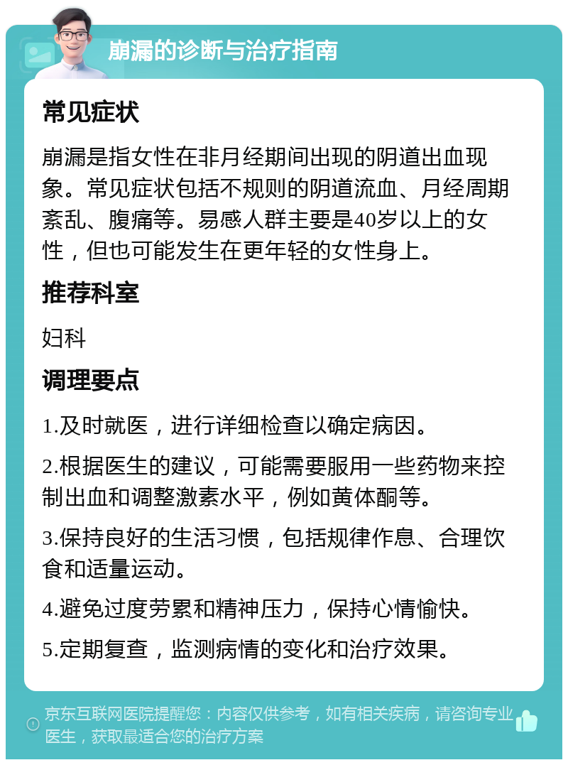 崩漏的诊断与治疗指南 常见症状 崩漏是指女性在非月经期间出现的阴道出血现象。常见症状包括不规则的阴道流血、月经周期紊乱、腹痛等。易感人群主要是40岁以上的女性，但也可能发生在更年轻的女性身上。 推荐科室 妇科 调理要点 1.及时就医，进行详细检查以确定病因。 2.根据医生的建议，可能需要服用一些药物来控制出血和调整激素水平，例如黄体酮等。 3.保持良好的生活习惯，包括规律作息、合理饮食和适量运动。 4.避免过度劳累和精神压力，保持心情愉快。 5.定期复查，监测病情的变化和治疗效果。