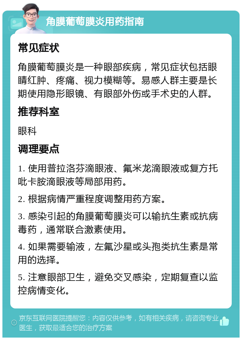 角膜葡萄膜炎用药指南 常见症状 角膜葡萄膜炎是一种眼部疾病，常见症状包括眼睛红肿、疼痛、视力模糊等。易感人群主要是长期使用隐形眼镜、有眼部外伤或手术史的人群。 推荐科室 眼科 调理要点 1. 使用普拉洛芬滴眼液、氟米龙滴眼液或复方托吡卡胺滴眼液等局部用药。 2. 根据病情严重程度调整用药方案。 3. 感染引起的角膜葡萄膜炎可以输抗生素或抗病毒药，通常联合激素使用。 4. 如果需要输液，左氟沙星或头孢类抗生素是常用的选择。 5. 注意眼部卫生，避免交叉感染，定期复查以监控病情变化。