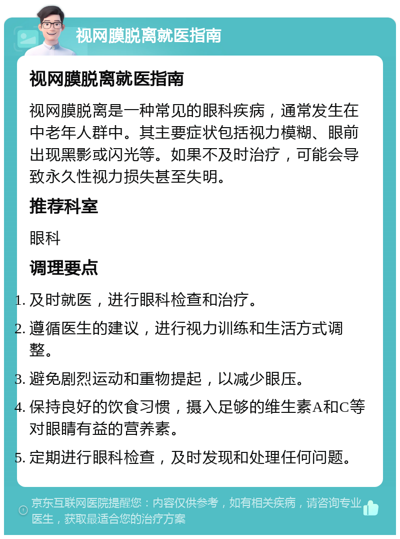 视网膜脱离就医指南 视网膜脱离就医指南 视网膜脱离是一种常见的眼科疾病，通常发生在中老年人群中。其主要症状包括视力模糊、眼前出现黑影或闪光等。如果不及时治疗，可能会导致永久性视力损失甚至失明。 推荐科室 眼科 调理要点 及时就医，进行眼科检查和治疗。 遵循医生的建议，进行视力训练和生活方式调整。 避免剧烈运动和重物提起，以减少眼压。 保持良好的饮食习惯，摄入足够的维生素A和C等对眼睛有益的营养素。 定期进行眼科检查，及时发现和处理任何问题。