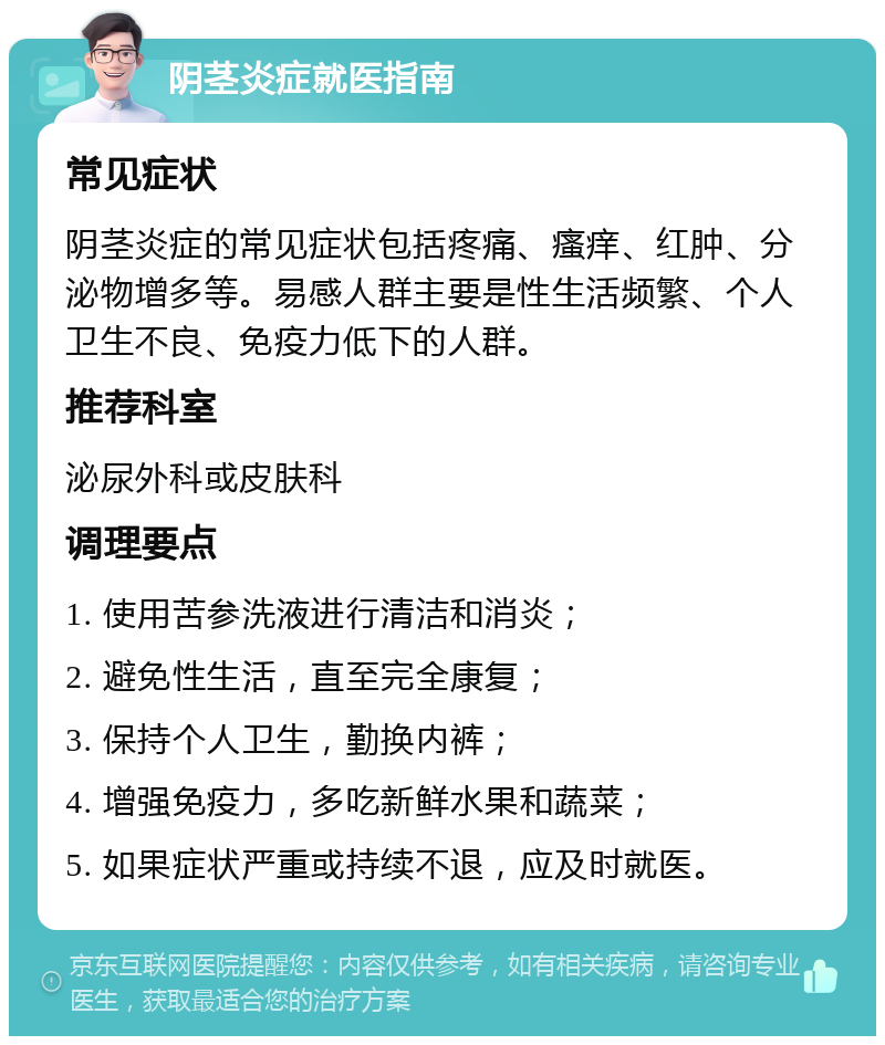 阴茎炎症就医指南 常见症状 阴茎炎症的常见症状包括疼痛、瘙痒、红肿、分泌物增多等。易感人群主要是性生活频繁、个人卫生不良、免疫力低下的人群。 推荐科室 泌尿外科或皮肤科 调理要点 1. 使用苦参洗液进行清洁和消炎； 2. 避免性生活，直至完全康复； 3. 保持个人卫生，勤换内裤； 4. 增强免疫力，多吃新鲜水果和蔬菜； 5. 如果症状严重或持续不退，应及时就医。