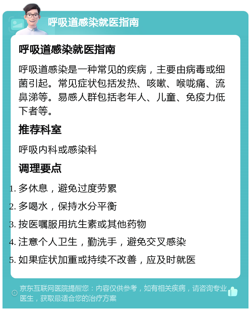 呼吸道感染就医指南 呼吸道感染就医指南 呼吸道感染是一种常见的疾病，主要由病毒或细菌引起。常见症状包括发热、咳嗽、喉咙痛、流鼻涕等。易感人群包括老年人、儿童、免疫力低下者等。 推荐科室 呼吸内科或感染科 调理要点 多休息，避免过度劳累 多喝水，保持水分平衡 按医嘱服用抗生素或其他药物 注意个人卫生，勤洗手，避免交叉感染 如果症状加重或持续不改善，应及时就医