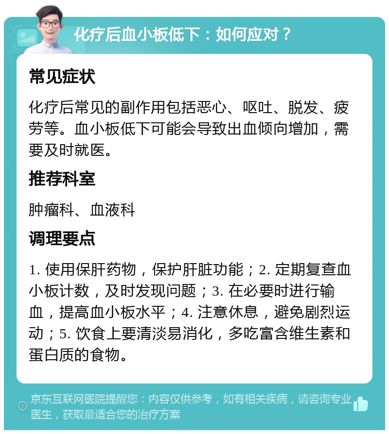 化疗后血小板低下：如何应对？ 常见症状 化疗后常见的副作用包括恶心、呕吐、脱发、疲劳等。血小板低下可能会导致出血倾向增加，需要及时就医。 推荐科室 肿瘤科、血液科 调理要点 1. 使用保肝药物，保护肝脏功能；2. 定期复查血小板计数，及时发现问题；3. 在必要时进行输血，提高血小板水平；4. 注意休息，避免剧烈运动；5. 饮食上要清淡易消化，多吃富含维生素和蛋白质的食物。