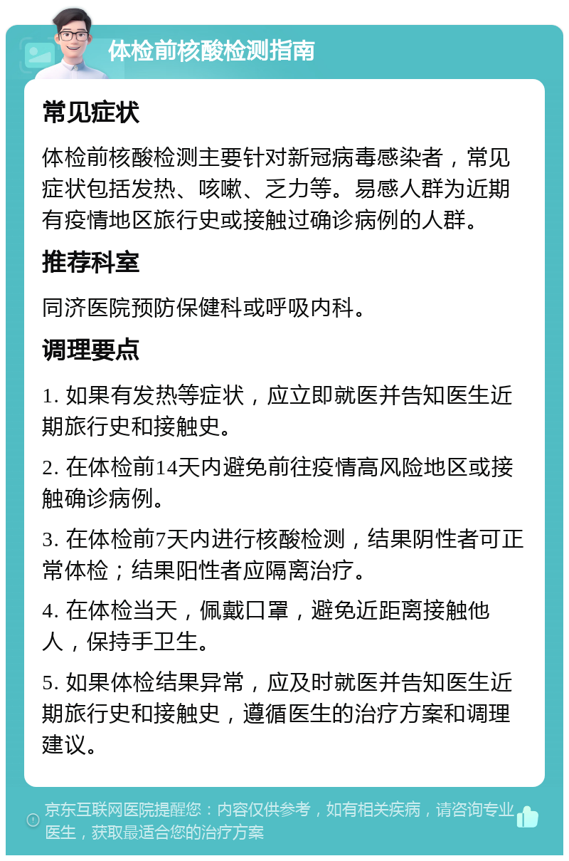 体检前核酸检测指南 常见症状 体检前核酸检测主要针对新冠病毒感染者，常见症状包括发热、咳嗽、乏力等。易感人群为近期有疫情地区旅行史或接触过确诊病例的人群。 推荐科室 同济医院预防保健科或呼吸内科。 调理要点 1. 如果有发热等症状，应立即就医并告知医生近期旅行史和接触史。 2. 在体检前14天内避免前往疫情高风险地区或接触确诊病例。 3. 在体检前7天内进行核酸检测，结果阴性者可正常体检；结果阳性者应隔离治疗。 4. 在体检当天，佩戴口罩，避免近距离接触他人，保持手卫生。 5. 如果体检结果异常，应及时就医并告知医生近期旅行史和接触史，遵循医生的治疗方案和调理建议。