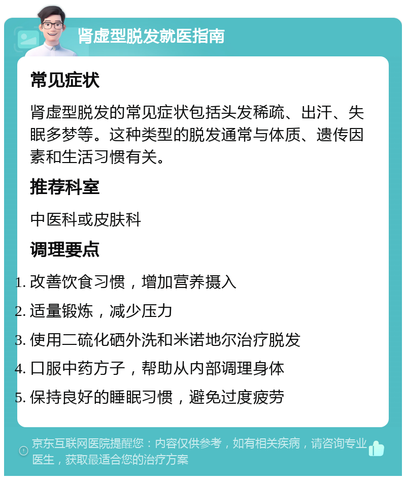 肾虚型脱发就医指南 常见症状 肾虚型脱发的常见症状包括头发稀疏、出汗、失眠多梦等。这种类型的脱发通常与体质、遗传因素和生活习惯有关。 推荐科室 中医科或皮肤科 调理要点 改善饮食习惯，增加营养摄入 适量锻炼，减少压力 使用二硫化硒外洗和米诺地尔治疗脱发 口服中药方子，帮助从内部调理身体 保持良好的睡眠习惯，避免过度疲劳