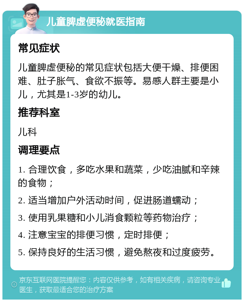 儿童脾虚便秘就医指南 常见症状 儿童脾虚便秘的常见症状包括大便干燥、排便困难、肚子胀气、食欲不振等。易感人群主要是小儿，尤其是1-3岁的幼儿。 推荐科室 儿科 调理要点 1. 合理饮食，多吃水果和蔬菜，少吃油腻和辛辣的食物； 2. 适当增加户外活动时间，促进肠道蠕动； 3. 使用乳果糖和小儿消食颗粒等药物治疗； 4. 注意宝宝的排便习惯，定时排便； 5. 保持良好的生活习惯，避免熬夜和过度疲劳。