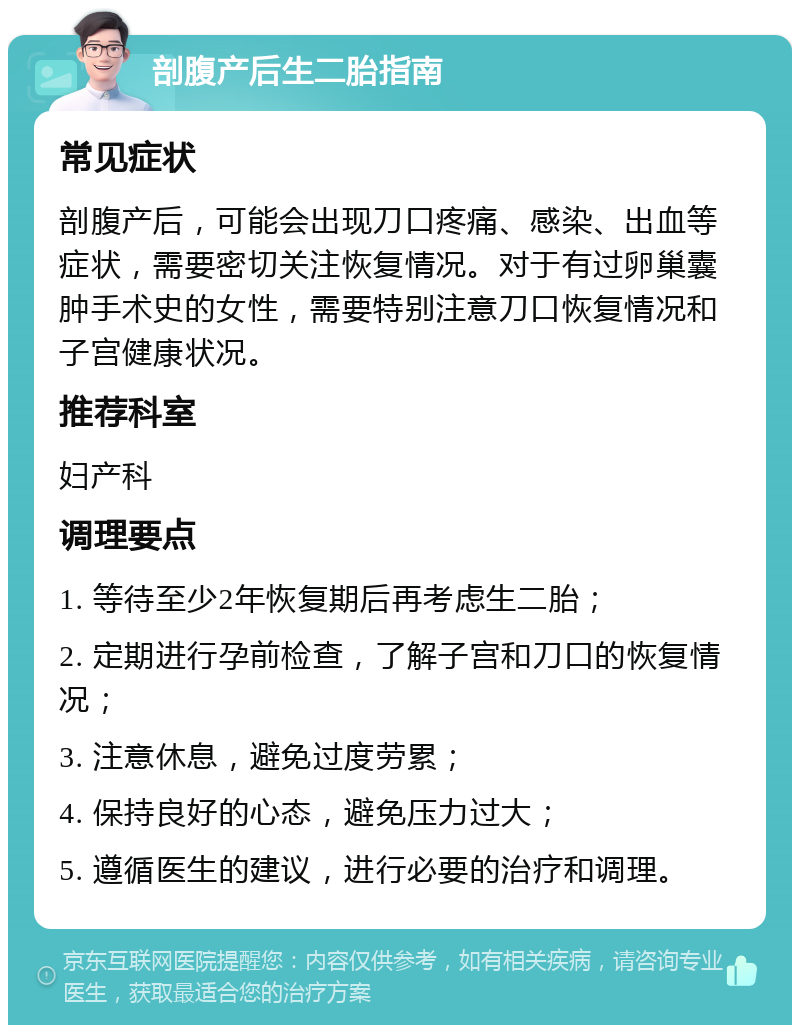 剖腹产后生二胎指南 常见症状 剖腹产后，可能会出现刀口疼痛、感染、出血等症状，需要密切关注恢复情况。对于有过卵巢囊肿手术史的女性，需要特别注意刀口恢复情况和子宫健康状况。 推荐科室 妇产科 调理要点 1. 等待至少2年恢复期后再考虑生二胎； 2. 定期进行孕前检查，了解子宫和刀口的恢复情况； 3. 注意休息，避免过度劳累； 4. 保持良好的心态，避免压力过大； 5. 遵循医生的建议，进行必要的治疗和调理。