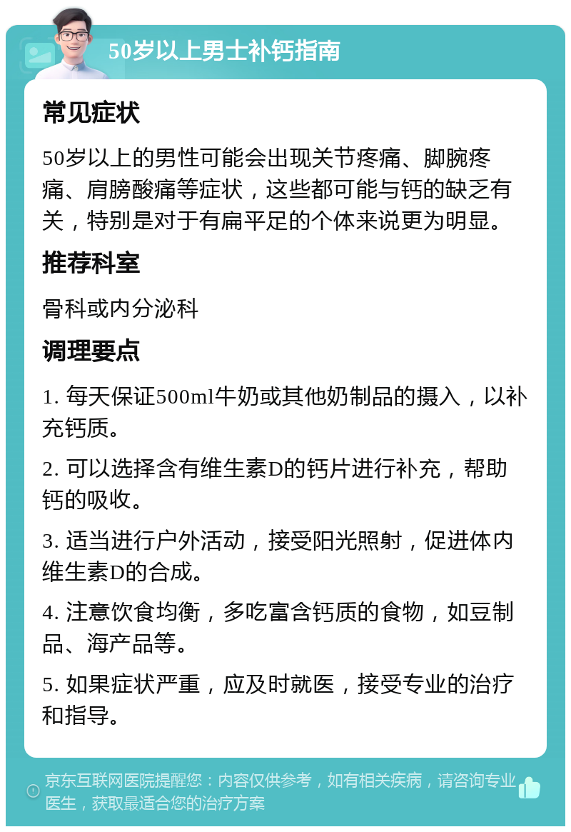 50岁以上男士补钙指南 常见症状 50岁以上的男性可能会出现关节疼痛、脚腕疼痛、肩膀酸痛等症状，这些都可能与钙的缺乏有关，特别是对于有扁平足的个体来说更为明显。 推荐科室 骨科或内分泌科 调理要点 1. 每天保证500ml牛奶或其他奶制品的摄入，以补充钙质。 2. 可以选择含有维生素D的钙片进行补充，帮助钙的吸收。 3. 适当进行户外活动，接受阳光照射，促进体内维生素D的合成。 4. 注意饮食均衡，多吃富含钙质的食物，如豆制品、海产品等。 5. 如果症状严重，应及时就医，接受专业的治疗和指导。