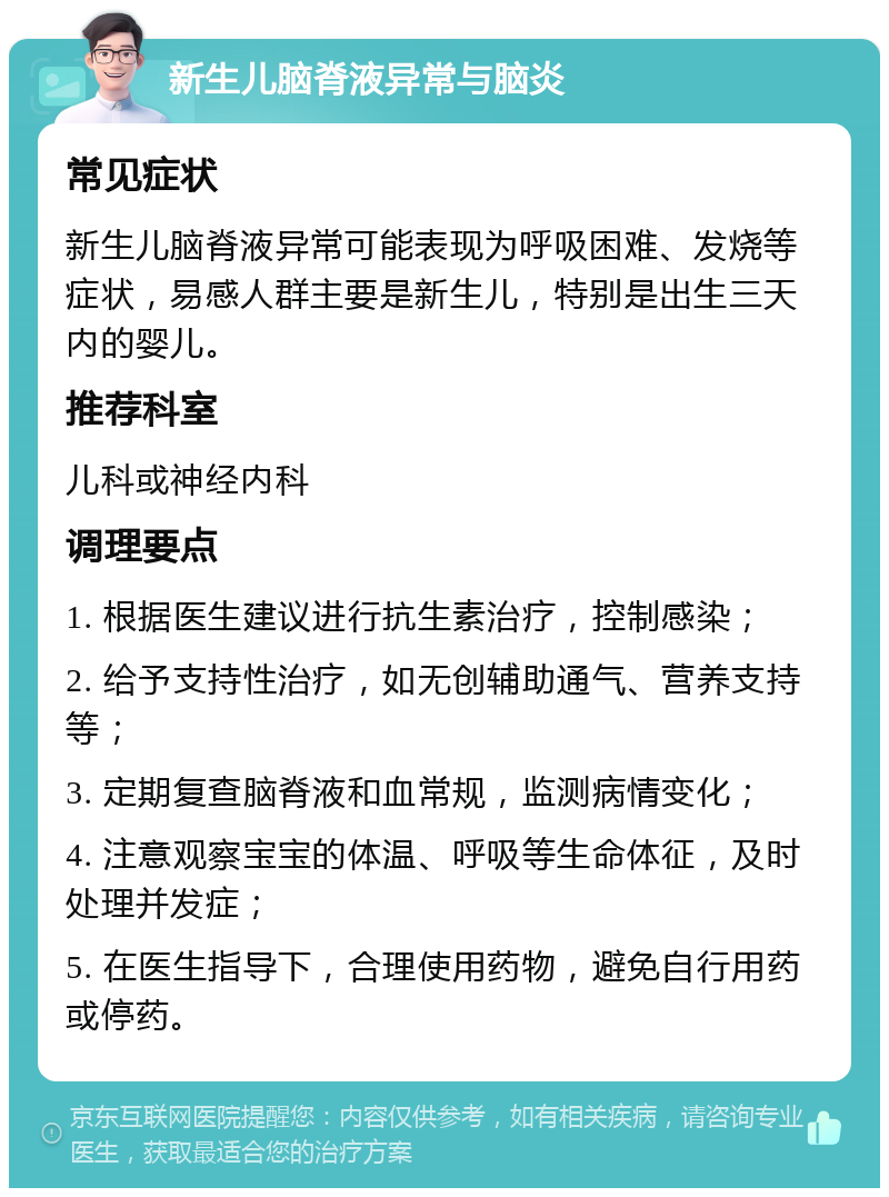 新生儿脑脊液异常与脑炎 常见症状 新生儿脑脊液异常可能表现为呼吸困难、发烧等症状，易感人群主要是新生儿，特别是出生三天内的婴儿。 推荐科室 儿科或神经内科 调理要点 1. 根据医生建议进行抗生素治疗，控制感染； 2. 给予支持性治疗，如无创辅助通气、营养支持等； 3. 定期复查脑脊液和血常规，监测病情变化； 4. 注意观察宝宝的体温、呼吸等生命体征，及时处理并发症； 5. 在医生指导下，合理使用药物，避免自行用药或停药。