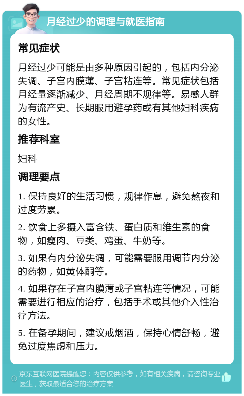 月经过少的调理与就医指南 常见症状 月经过少可能是由多种原因引起的，包括内分泌失调、子宫内膜薄、子宫粘连等。常见症状包括月经量逐渐减少、月经周期不规律等。易感人群为有流产史、长期服用避孕药或有其他妇科疾病的女性。 推荐科室 妇科 调理要点 1. 保持良好的生活习惯，规律作息，避免熬夜和过度劳累。 2. 饮食上多摄入富含铁、蛋白质和维生素的食物，如瘦肉、豆类、鸡蛋、牛奶等。 3. 如果有内分泌失调，可能需要服用调节内分泌的药物，如黄体酮等。 4. 如果存在子宫内膜薄或子宫粘连等情况，可能需要进行相应的治疗，包括手术或其他介入性治疗方法。 5. 在备孕期间，建议戒烟酒，保持心情舒畅，避免过度焦虑和压力。