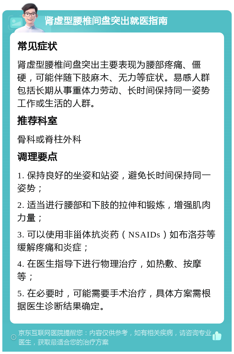 肾虚型腰椎间盘突出就医指南 常见症状 肾虚型腰椎间盘突出主要表现为腰部疼痛、僵硬，可能伴随下肢麻木、无力等症状。易感人群包括长期从事重体力劳动、长时间保持同一姿势工作或生活的人群。 推荐科室 骨科或脊柱外科 调理要点 1. 保持良好的坐姿和站姿，避免长时间保持同一姿势； 2. 适当进行腰部和下肢的拉伸和锻炼，增强肌肉力量； 3. 可以使用非甾体抗炎药（NSAIDs）如布洛芬等缓解疼痛和炎症； 4. 在医生指导下进行物理治疗，如热敷、按摩等； 5. 在必要时，可能需要手术治疗，具体方案需根据医生诊断结果确定。