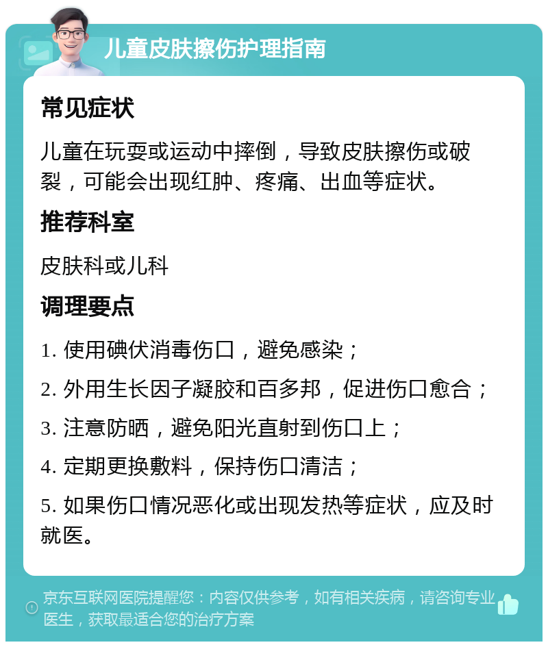 儿童皮肤擦伤护理指南 常见症状 儿童在玩耍或运动中摔倒，导致皮肤擦伤或破裂，可能会出现红肿、疼痛、出血等症状。 推荐科室 皮肤科或儿科 调理要点 1. 使用碘伏消毒伤口，避免感染； 2. 外用生长因子凝胶和百多邦，促进伤口愈合； 3. 注意防晒，避免阳光直射到伤口上； 4. 定期更换敷料，保持伤口清洁； 5. 如果伤口情况恶化或出现发热等症状，应及时就医。