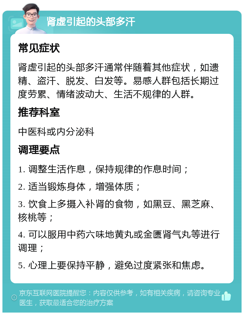 肾虚引起的头部多汗 常见症状 肾虚引起的头部多汗通常伴随着其他症状，如遗精、盗汗、脱发、白发等。易感人群包括长期过度劳累、情绪波动大、生活不规律的人群。 推荐科室 中医科或内分泌科 调理要点 1. 调整生活作息，保持规律的作息时间； 2. 适当锻炼身体，增强体质； 3. 饮食上多摄入补肾的食物，如黑豆、黑芝麻、核桃等； 4. 可以服用中药六味地黄丸或金匮肾气丸等进行调理； 5. 心理上要保持平静，避免过度紧张和焦虑。