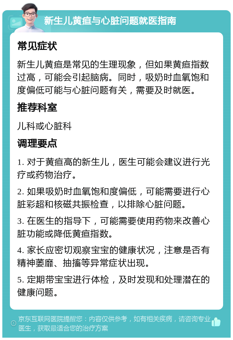 新生儿黄疸与心脏问题就医指南 常见症状 新生儿黄疸是常见的生理现象，但如果黄疸指数过高，可能会引起脑病。同时，吸奶时血氧饱和度偏低可能与心脏问题有关，需要及时就医。 推荐科室 儿科或心脏科 调理要点 1. 对于黄疸高的新生儿，医生可能会建议进行光疗或药物治疗。 2. 如果吸奶时血氧饱和度偏低，可能需要进行心脏彩超和核磁共振检查，以排除心脏问题。 3. 在医生的指导下，可能需要使用药物来改善心脏功能或降低黄疸指数。 4. 家长应密切观察宝宝的健康状况，注意是否有精神萎靡、抽搐等异常症状出现。 5. 定期带宝宝进行体检，及时发现和处理潜在的健康问题。