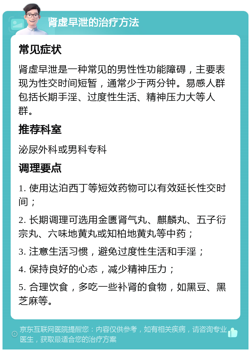 肾虚早泄的治疗方法 常见症状 肾虚早泄是一种常见的男性性功能障碍，主要表现为性交时间短暂，通常少于两分钟。易感人群包括长期手淫、过度性生活、精神压力大等人群。 推荐科室 泌尿外科或男科专科 调理要点 1. 使用达泊西丁等短效药物可以有效延长性交时间； 2. 长期调理可选用金匮肾气丸、麒麟丸、五子衍宗丸、六味地黄丸或知柏地黄丸等中药； 3. 注意生活习惯，避免过度性生活和手淫； 4. 保持良好的心态，减少精神压力； 5. 合理饮食，多吃一些补肾的食物，如黑豆、黑芝麻等。