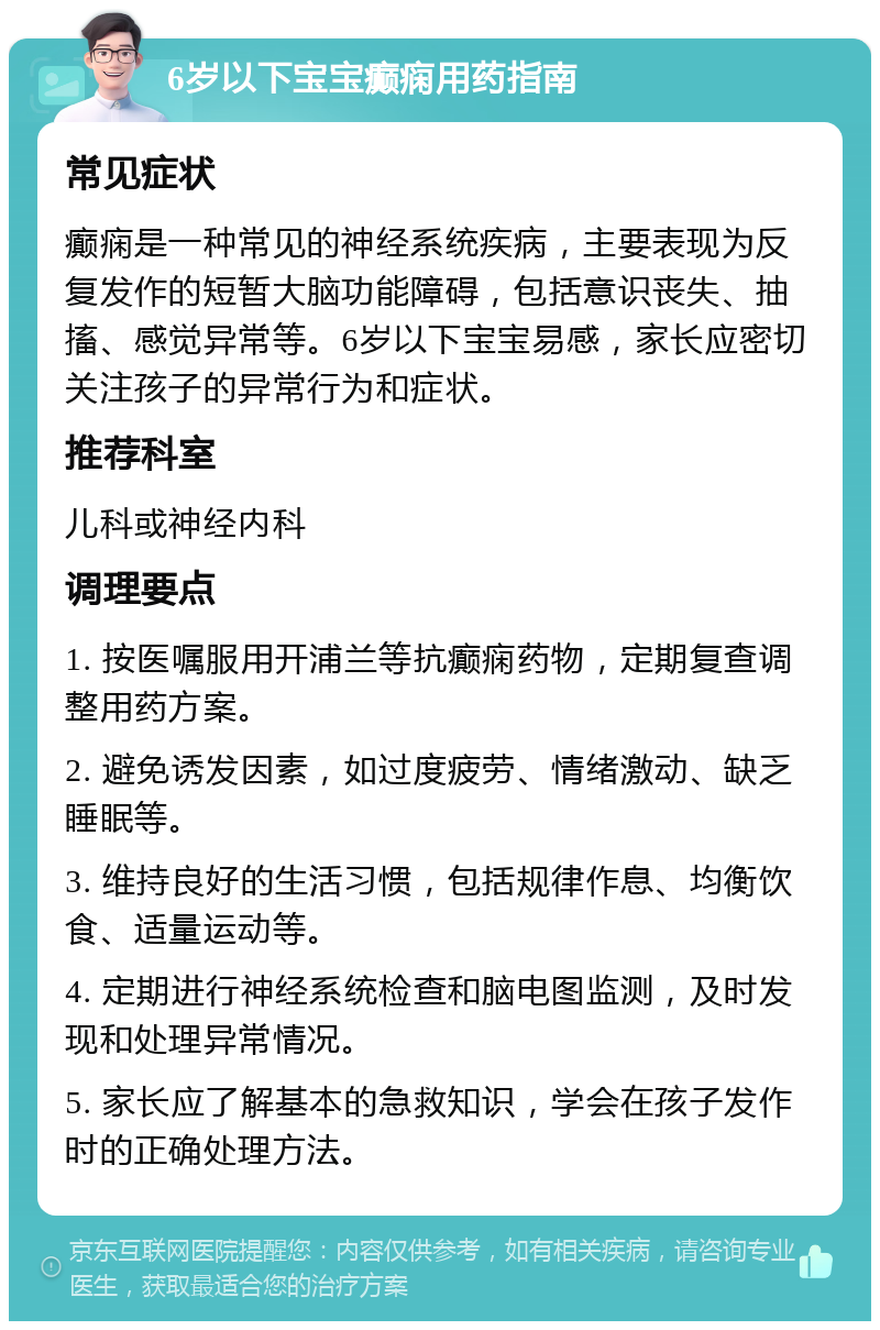 6岁以下宝宝癫痫用药指南 常见症状 癫痫是一种常见的神经系统疾病，主要表现为反复发作的短暂大脑功能障碍，包括意识丧失、抽搐、感觉异常等。6岁以下宝宝易感，家长应密切关注孩子的异常行为和症状。 推荐科室 儿科或神经内科 调理要点 1. 按医嘱服用开浦兰等抗癫痫药物，定期复查调整用药方案。 2. 避免诱发因素，如过度疲劳、情绪激动、缺乏睡眠等。 3. 维持良好的生活习惯，包括规律作息、均衡饮食、适量运动等。 4. 定期进行神经系统检查和脑电图监测，及时发现和处理异常情况。 5. 家长应了解基本的急救知识，学会在孩子发作时的正确处理方法。