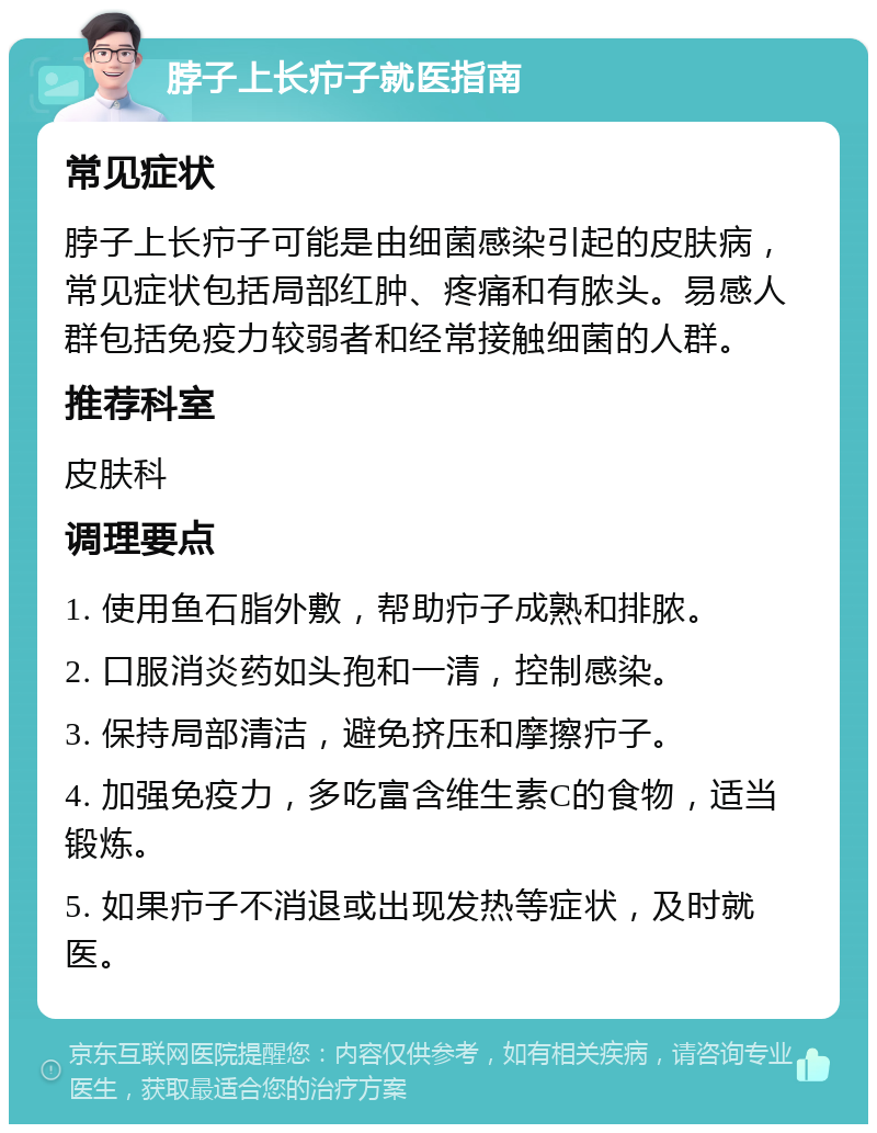 脖子上长疖子就医指南 常见症状 脖子上长疖子可能是由细菌感染引起的皮肤病，常见症状包括局部红肿、疼痛和有脓头。易感人群包括免疫力较弱者和经常接触细菌的人群。 推荐科室 皮肤科 调理要点 1. 使用鱼石脂外敷，帮助疖子成熟和排脓。 2. 口服消炎药如头孢和一清，控制感染。 3. 保持局部清洁，避免挤压和摩擦疖子。 4. 加强免疫力，多吃富含维生素C的食物，适当锻炼。 5. 如果疖子不消退或出现发热等症状，及时就医。