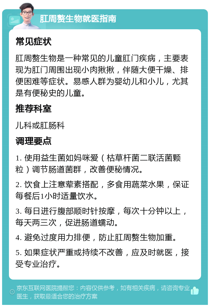 肛周赘生物就医指南 常见症状 肛周赘生物是一种常见的儿童肛门疾病，主要表现为肛门周围出现小肉揪揪，伴随大便干燥、排便困难等症状。易感人群为婴幼儿和小儿，尤其是有便秘史的儿童。 推荐科室 儿科或肛肠科 调理要点 1. 使用益生菌如妈咪爱（枯草杆菌二联活菌颗粒）调节肠道菌群，改善便秘情况。 2. 饮食上注意荤素搭配，多食用蔬菜水果，保证每餐后1小时适量饮水。 3. 每日进行腹部顺时针按摩，每次十分钟以上，每天两三次，促进肠道蠕动。 4. 避免过度用力排便，防止肛周赘生物加重。 5. 如果症状严重或持续不改善，应及时就医，接受专业治疗。