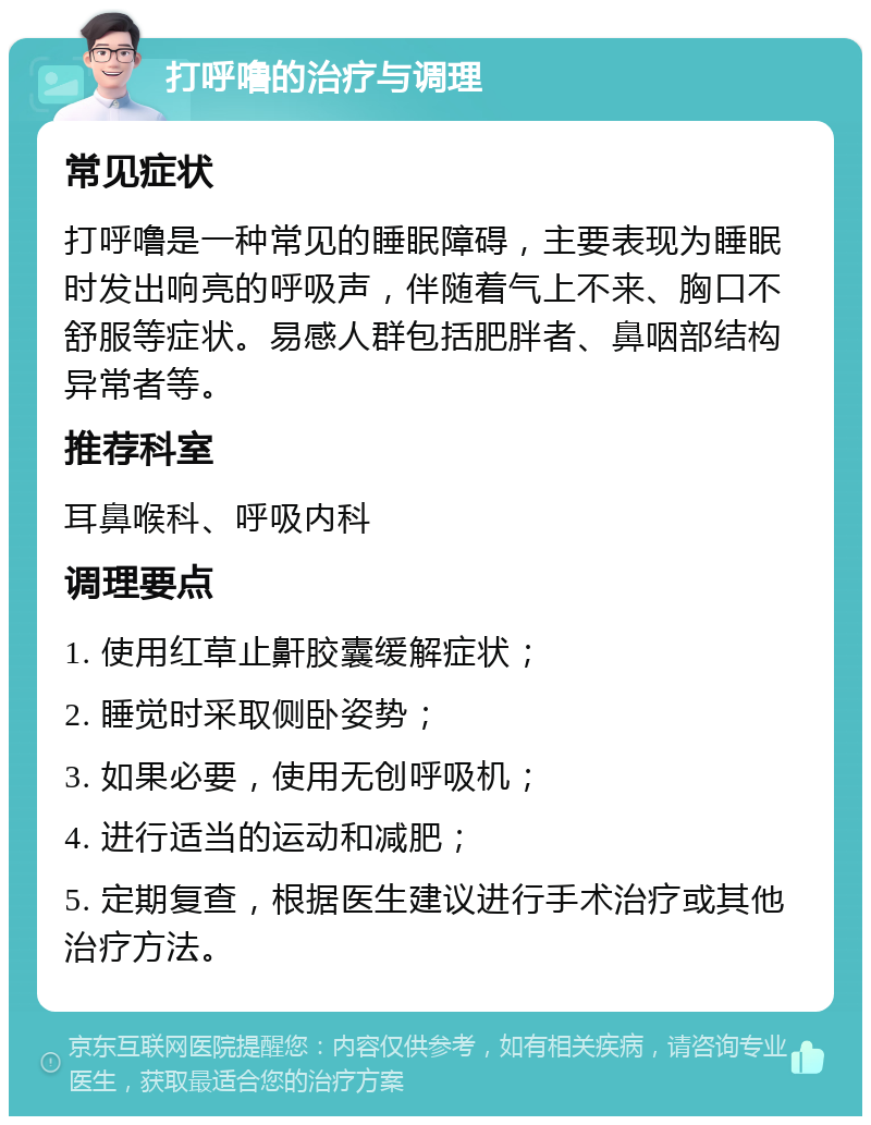 打呼噜的治疗与调理 常见症状 打呼噜是一种常见的睡眠障碍，主要表现为睡眠时发出响亮的呼吸声，伴随着气上不来、胸口不舒服等症状。易感人群包括肥胖者、鼻咽部结构异常者等。 推荐科室 耳鼻喉科、呼吸内科 调理要点 1. 使用红草止鼾胶囊缓解症状； 2. 睡觉时采取侧卧姿势； 3. 如果必要，使用无创呼吸机； 4. 进行适当的运动和减肥； 5. 定期复查，根据医生建议进行手术治疗或其他治疗方法。