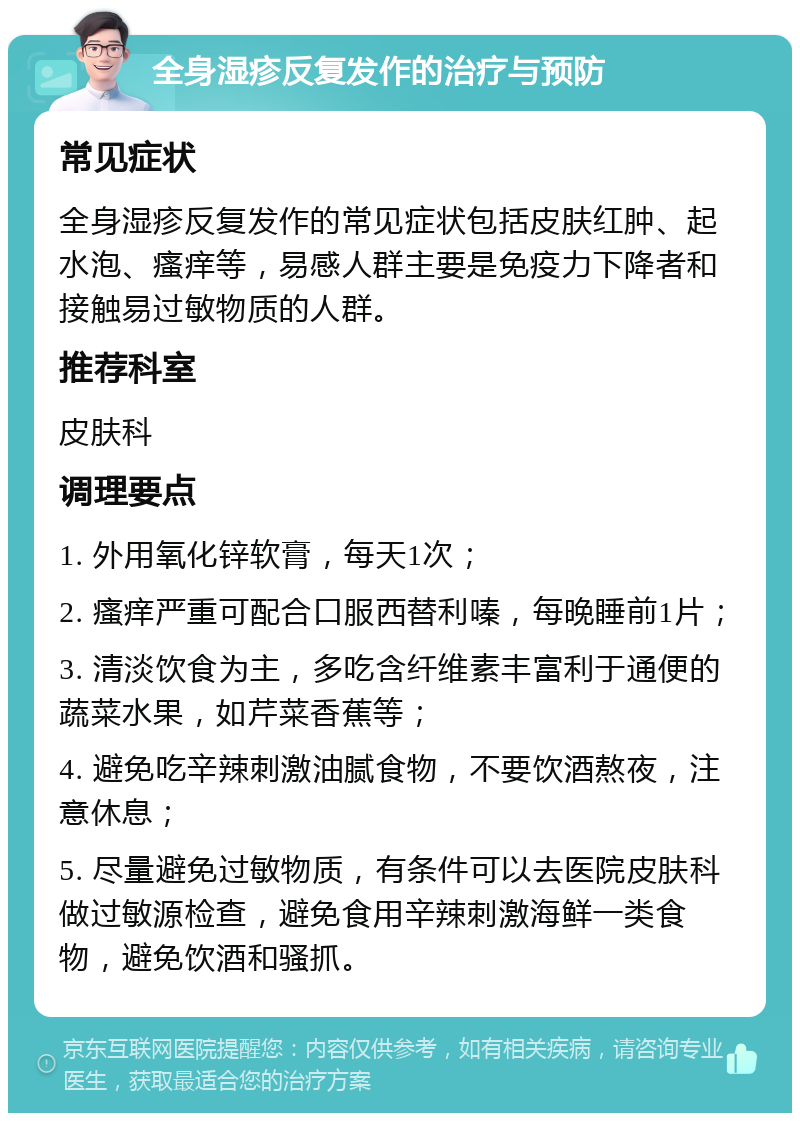 全身湿疹反复发作的治疗与预防 常见症状 全身湿疹反复发作的常见症状包括皮肤红肿、起水泡、瘙痒等，易感人群主要是免疫力下降者和接触易过敏物质的人群。 推荐科室 皮肤科 调理要点 1. 外用氧化锌软膏，每天1次； 2. 瘙痒严重可配合口服西替利嗪，每晚睡前1片； 3. 清淡饮食为主，多吃含纤维素丰富利于通便的蔬菜水果，如芹菜香蕉等； 4. 避免吃辛辣刺激油腻食物，不要饮酒熬夜，注意休息； 5. 尽量避免过敏物质，有条件可以去医院皮肤科做过敏源检查，避免食用辛辣刺激海鲜一类食物，避免饮酒和骚抓。