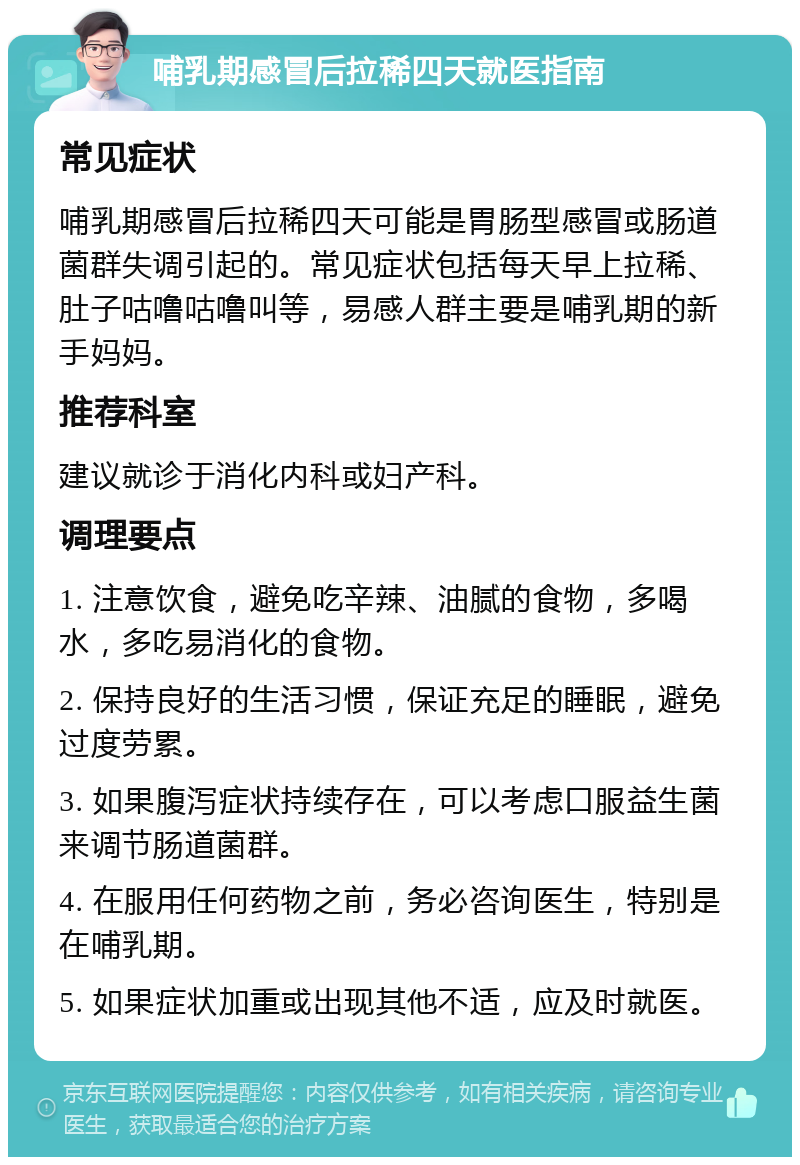 哺乳期感冒后拉稀四天就医指南 常见症状 哺乳期感冒后拉稀四天可能是胃肠型感冒或肠道菌群失调引起的。常见症状包括每天早上拉稀、肚子咕噜咕噜叫等，易感人群主要是哺乳期的新手妈妈。 推荐科室 建议就诊于消化内科或妇产科。 调理要点 1. 注意饮食，避免吃辛辣、油腻的食物，多喝水，多吃易消化的食物。 2. 保持良好的生活习惯，保证充足的睡眠，避免过度劳累。 3. 如果腹泻症状持续存在，可以考虑口服益生菌来调节肠道菌群。 4. 在服用任何药物之前，务必咨询医生，特别是在哺乳期。 5. 如果症状加重或出现其他不适，应及时就医。