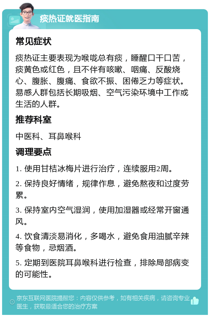 痰热证就医指南 常见症状 痰热证主要表现为喉咙总有痰，睡醒口干口苦，痰黄色或红色，且不伴有咳嗽、咽痛、反酸烧心、腹胀、腹痛、食欲不振、困倦乏力等症状。易感人群包括长期吸烟、空气污染环境中工作或生活的人群。 推荐科室 中医科、耳鼻喉科 调理要点 1. 使用甘桔冰梅片进行治疗，连续服用2周。 2. 保持良好情绪，规律作息，避免熬夜和过度劳累。 3. 保持室内空气湿润，使用加湿器或经常开窗通风。 4. 饮食清淡易消化，多喝水，避免食用油腻辛辣等食物，忌烟酒。 5. 定期到医院耳鼻喉科进行检查，排除局部病变的可能性。