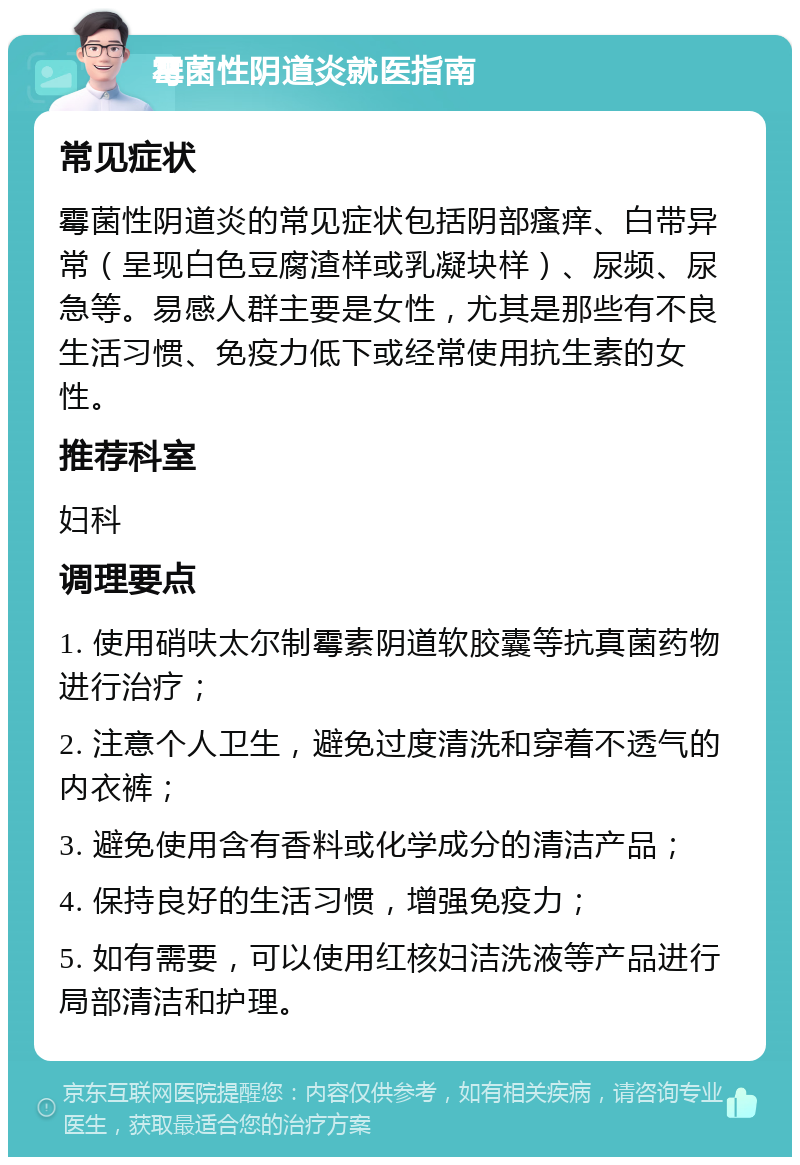 霉菌性阴道炎就医指南 常见症状 霉菌性阴道炎的常见症状包括阴部瘙痒、白带异常（呈现白色豆腐渣样或乳凝块样）、尿频、尿急等。易感人群主要是女性，尤其是那些有不良生活习惯、免疫力低下或经常使用抗生素的女性。 推荐科室 妇科 调理要点 1. 使用硝呋太尔制霉素阴道软胶囊等抗真菌药物进行治疗； 2. 注意个人卫生，避免过度清洗和穿着不透气的内衣裤； 3. 避免使用含有香料或化学成分的清洁产品； 4. 保持良好的生活习惯，增强免疫力； 5. 如有需要，可以使用红核妇洁洗液等产品进行局部清洁和护理。