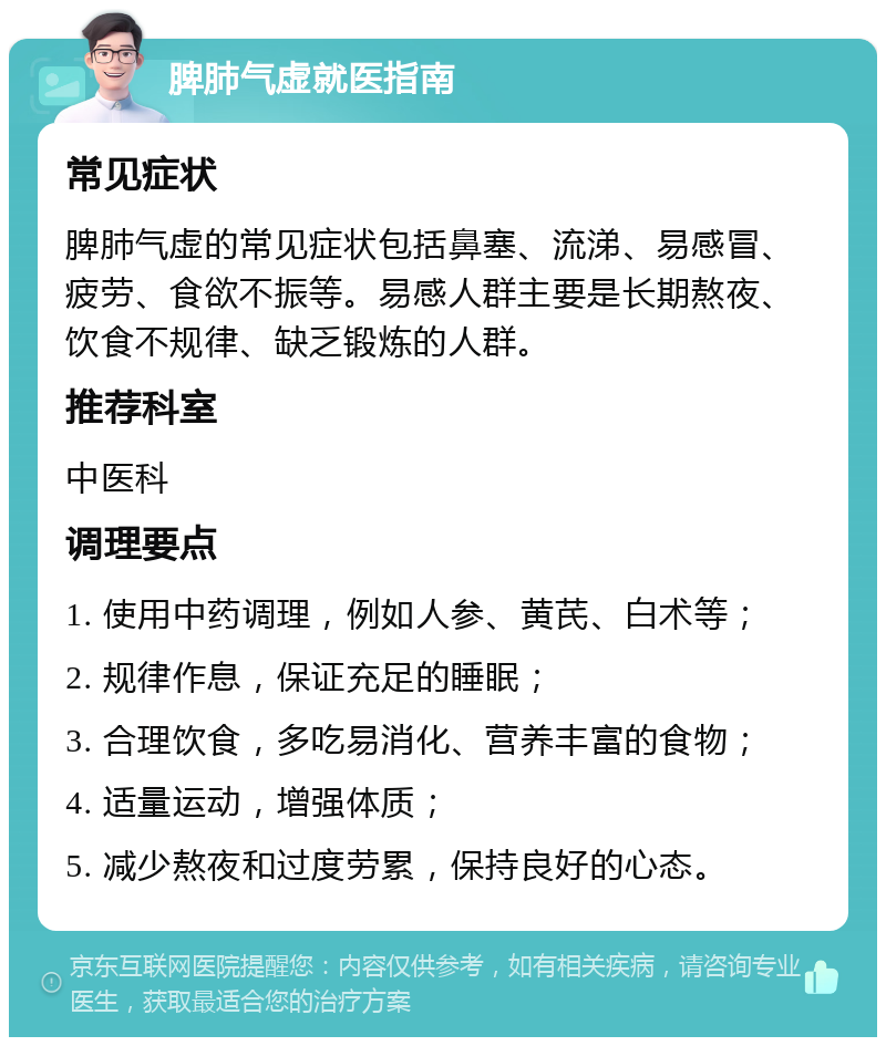 脾肺气虚就医指南 常见症状 脾肺气虚的常见症状包括鼻塞、流涕、易感冒、疲劳、食欲不振等。易感人群主要是长期熬夜、饮食不规律、缺乏锻炼的人群。 推荐科室 中医科 调理要点 1. 使用中药调理，例如人参、黄芪、白术等； 2. 规律作息，保证充足的睡眠； 3. 合理饮食，多吃易消化、营养丰富的食物； 4. 适量运动，增强体质； 5. 减少熬夜和过度劳累，保持良好的心态。