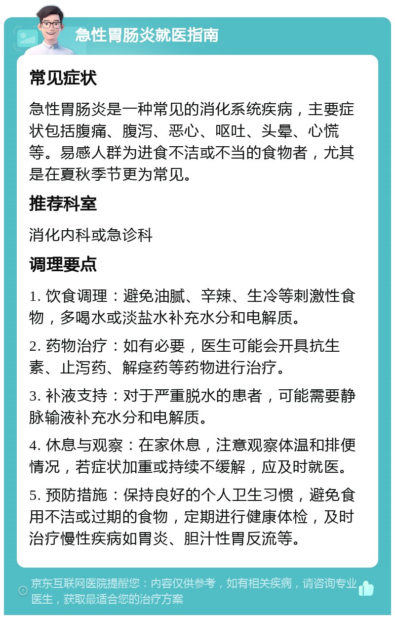 急性胃肠炎就医指南 常见症状 急性胃肠炎是一种常见的消化系统疾病，主要症状包括腹痛、腹泻、恶心、呕吐、头晕、心慌等。易感人群为进食不洁或不当的食物者，尤其是在夏秋季节更为常见。 推荐科室 消化内科或急诊科 调理要点 1. 饮食调理：避免油腻、辛辣、生冷等刺激性食物，多喝水或淡盐水补充水分和电解质。 2. 药物治疗：如有必要，医生可能会开具抗生素、止泻药、解痉药等药物进行治疗。 3. 补液支持：对于严重脱水的患者，可能需要静脉输液补充水分和电解质。 4. 休息与观察：在家休息，注意观察体温和排便情况，若症状加重或持续不缓解，应及时就医。 5. 预防措施：保持良好的个人卫生习惯，避免食用不洁或过期的食物，定期进行健康体检，及时治疗慢性疾病如胃炎、胆汁性胃反流等。