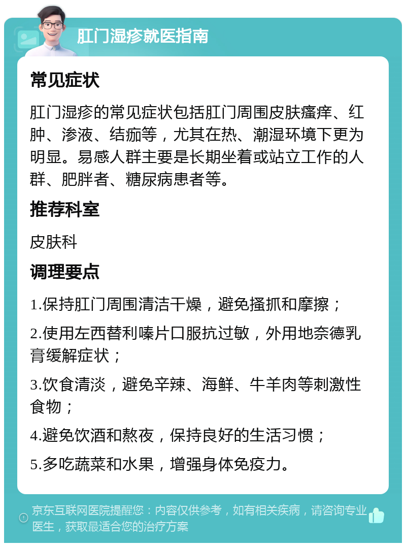 肛门湿疹就医指南 常见症状 肛门湿疹的常见症状包括肛门周围皮肤瘙痒、红肿、渗液、结痂等，尤其在热、潮湿环境下更为明显。易感人群主要是长期坐着或站立工作的人群、肥胖者、糖尿病患者等。 推荐科室 皮肤科 调理要点 1.保持肛门周围清洁干燥，避免搔抓和摩擦； 2.使用左西替利嗪片口服抗过敏，外用地奈德乳膏缓解症状； 3.饮食清淡，避免辛辣、海鲜、牛羊肉等刺激性食物； 4.避免饮酒和熬夜，保持良好的生活习惯； 5.多吃蔬菜和水果，增强身体免疫力。