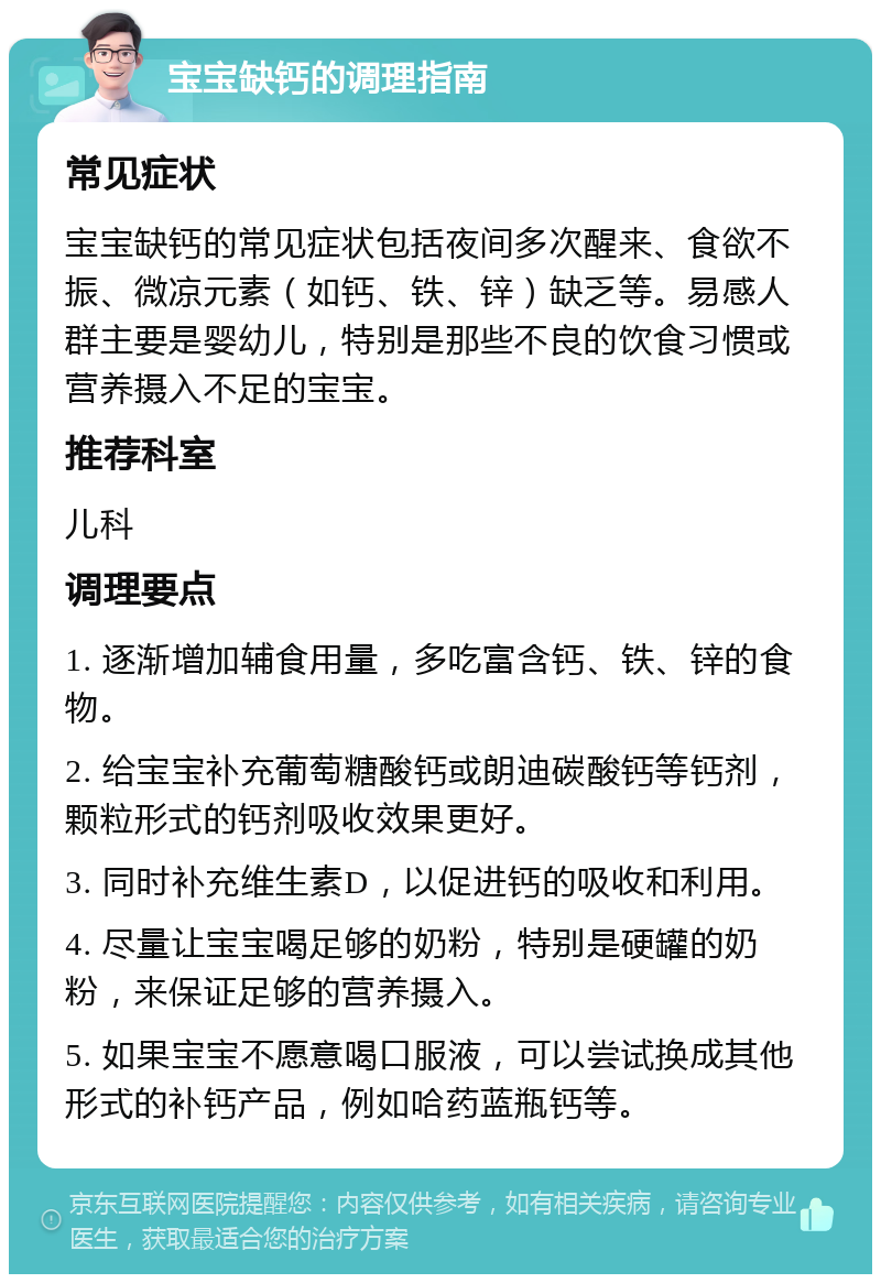 宝宝缺钙的调理指南 常见症状 宝宝缺钙的常见症状包括夜间多次醒来、食欲不振、微凉元素（如钙、铁、锌）缺乏等。易感人群主要是婴幼儿，特别是那些不良的饮食习惯或营养摄入不足的宝宝。 推荐科室 儿科 调理要点 1. 逐渐增加辅食用量，多吃富含钙、铁、锌的食物。 2. 给宝宝补充葡萄糖酸钙或朗迪碳酸钙等钙剂，颗粒形式的钙剂吸收效果更好。 3. 同时补充维生素D，以促进钙的吸收和利用。 4. 尽量让宝宝喝足够的奶粉，特别是硬罐的奶粉，来保证足够的营养摄入。 5. 如果宝宝不愿意喝口服液，可以尝试换成其他形式的补钙产品，例如哈药蓝瓶钙等。