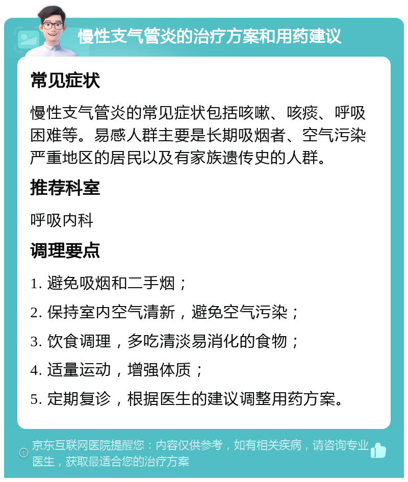 慢性支气管炎的治疗方案和用药建议 常见症状 慢性支气管炎的常见症状包括咳嗽、咳痰、呼吸困难等。易感人群主要是长期吸烟者、空气污染严重地区的居民以及有家族遗传史的人群。 推荐科室 呼吸内科 调理要点 1. 避免吸烟和二手烟； 2. 保持室内空气清新，避免空气污染； 3. 饮食调理，多吃清淡易消化的食物； 4. 适量运动，增强体质； 5. 定期复诊，根据医生的建议调整用药方案。