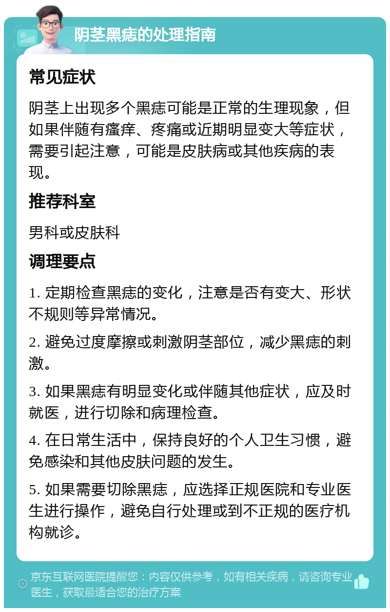 阴茎黑痣的处理指南 常见症状 阴茎上出现多个黑痣可能是正常的生理现象，但如果伴随有瘙痒、疼痛或近期明显变大等症状，需要引起注意，可能是皮肤病或其他疾病的表现。 推荐科室 男科或皮肤科 调理要点 1. 定期检查黑痣的变化，注意是否有变大、形状不规则等异常情况。 2. 避免过度摩擦或刺激阴茎部位，减少黑痣的刺激。 3. 如果黑痣有明显变化或伴随其他症状，应及时就医，进行切除和病理检查。 4. 在日常生活中，保持良好的个人卫生习惯，避免感染和其他皮肤问题的发生。 5. 如果需要切除黑痣，应选择正规医院和专业医生进行操作，避免自行处理或到不正规的医疗机构就诊。