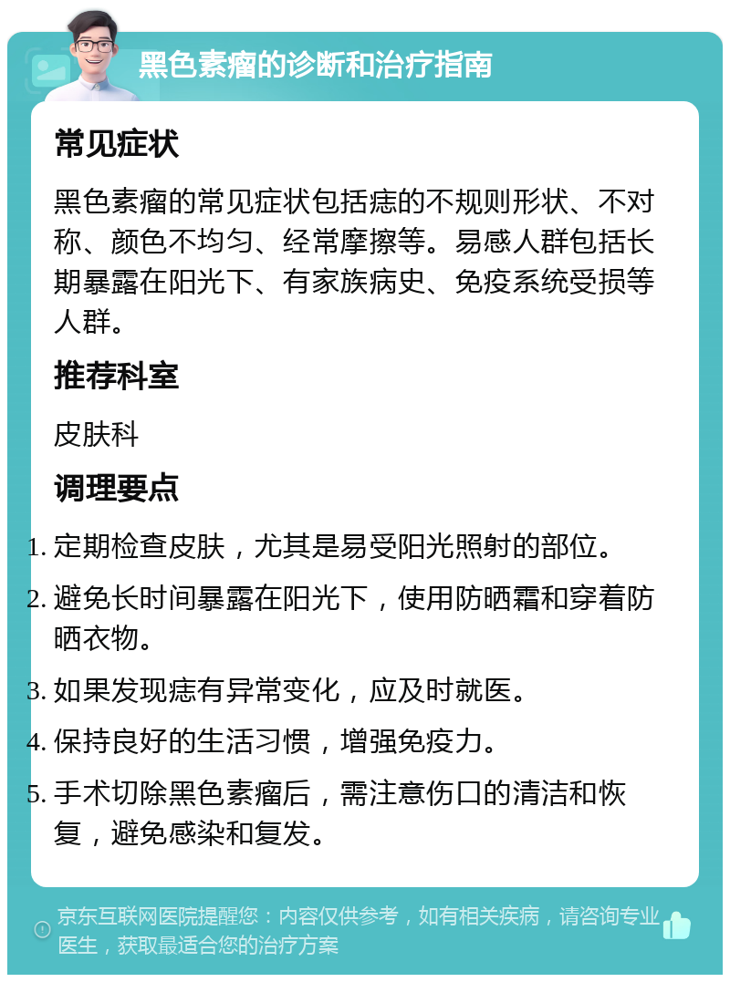 黑色素瘤的诊断和治疗指南 常见症状 黑色素瘤的常见症状包括痣的不规则形状、不对称、颜色不均匀、经常摩擦等。易感人群包括长期暴露在阳光下、有家族病史、免疫系统受损等人群。 推荐科室 皮肤科 调理要点 定期检查皮肤，尤其是易受阳光照射的部位。 避免长时间暴露在阳光下，使用防晒霜和穿着防晒衣物。 如果发现痣有异常变化，应及时就医。 保持良好的生活习惯，增强免疫力。 手术切除黑色素瘤后，需注意伤口的清洁和恢复，避免感染和复发。