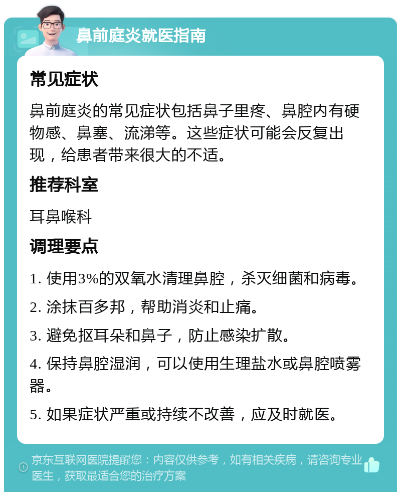 鼻前庭炎就医指南 常见症状 鼻前庭炎的常见症状包括鼻子里疼、鼻腔内有硬物感、鼻塞、流涕等。这些症状可能会反复出现，给患者带来很大的不适。 推荐科室 耳鼻喉科 调理要点 1. 使用3%的双氧水清理鼻腔，杀灭细菌和病毒。 2. 涂抹百多邦，帮助消炎和止痛。 3. 避免抠耳朵和鼻子，防止感染扩散。 4. 保持鼻腔湿润，可以使用生理盐水或鼻腔喷雾器。 5. 如果症状严重或持续不改善，应及时就医。