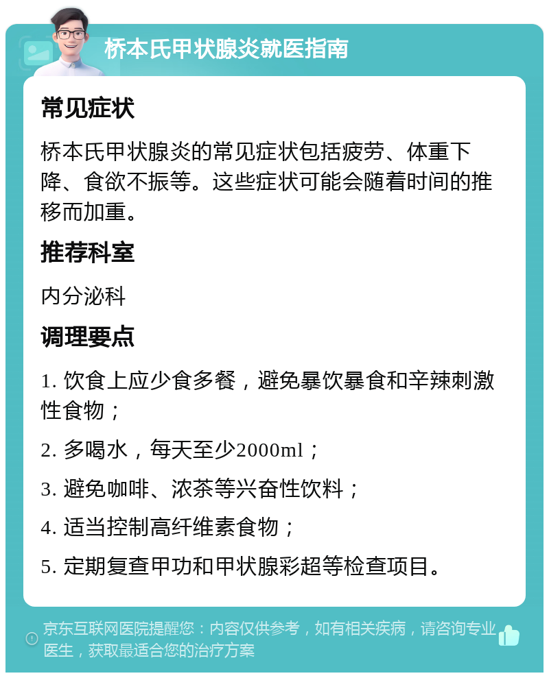 桥本氏甲状腺炎就医指南 常见症状 桥本氏甲状腺炎的常见症状包括疲劳、体重下降、食欲不振等。这些症状可能会随着时间的推移而加重。 推荐科室 内分泌科 调理要点 1. 饮食上应少食多餐，避免暴饮暴食和辛辣刺激性食物； 2. 多喝水，每天至少2000ml； 3. 避免咖啡、浓茶等兴奋性饮料； 4. 适当控制高纤维素食物； 5. 定期复查甲功和甲状腺彩超等检查项目。